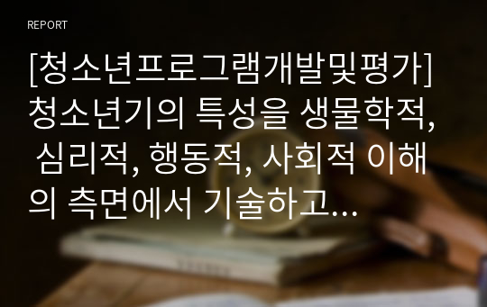 [청소년프로그램개발및평가] 청소년기의 특성을 생물학적, 심리적, 행동적, 사회적 이해의 측면에서 기술하고 특성 별 본인의 의견도 함께 기술하고 청소년 프로그램의 2가지 접근원리에 대해서도 설명