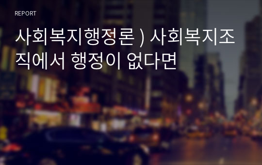 사회복지행정론 ) 사회복지조직에서 행정이 없다면