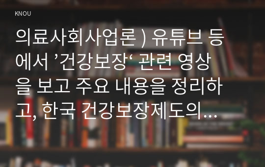 의료사회사업론 ) 유튜브 등에서 ’건강보장‘ 관련 영상을 보고 주요 내용을 정리하고, 한국 건강보장제도의 발전을 위한 의견을 제시하시오.