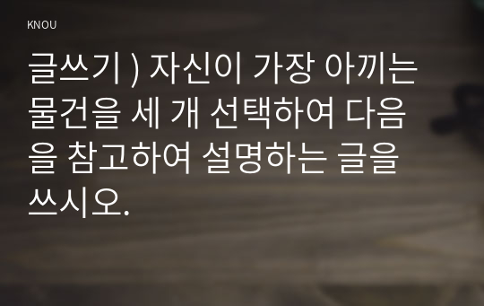 글쓰기 ) 자신이 가장 아끼는 물건을 세 개 선택하여 다음을 참고하여 설명하는 글을 쓰시오.