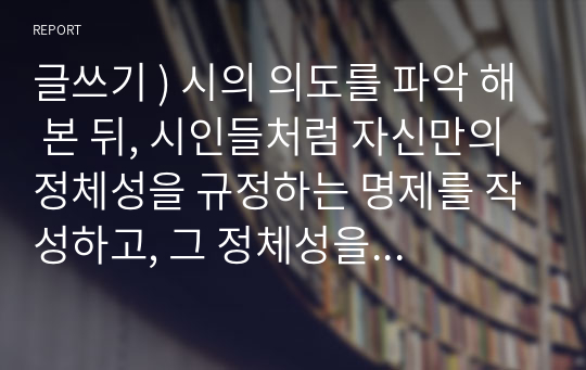 글쓰기 ) 시의 의도를 파악 해 본 뒤, 시인들처럼 자신만의 정체성을 규정하는 명제를 작성하고, 그 정체성을 증명하는 글을 작성