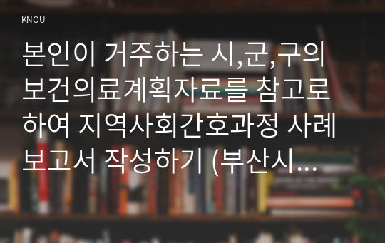 본인이 거주하는 시,군,구의 보건의료계획자료를 참고로 하여 지역사회간호과정 사례보고서 작성하기 (부산시 금정구)