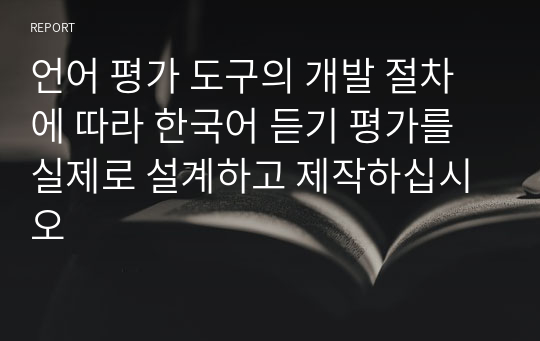 언어 평가 도구의 개발 절차에 따라 한국어 듣기 평가를 실제로 설계하고 제작하십시오