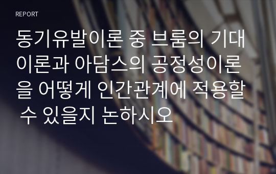 동기유발이론 중 브룸의 기대이론과 아담스의 공정성이론을 어떻게 인간관계에 적용할 수 있을지 논하시오