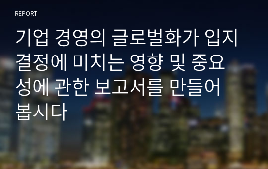 기업 경영의 글로벌화가 입지결정에 미치는 영향 및 중요성에 관한 보고서를 만들어 봅시다