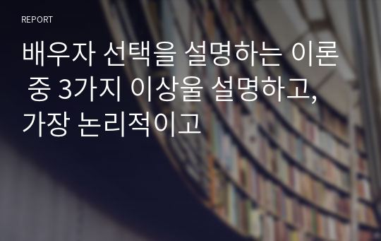 배우자 선택을 설명하는 이론 중 3가지 이상울 설명하고,가장 논리적이고