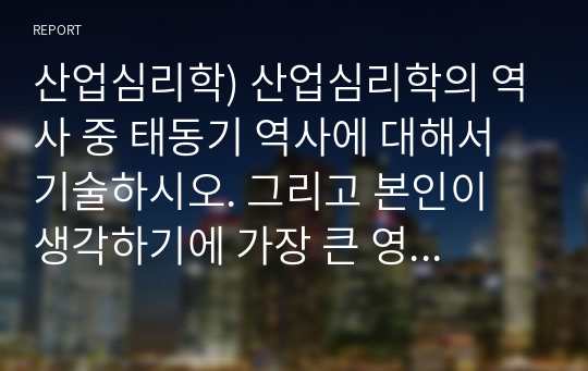 산업심리학) 산업심리학의 역사 중 태동기 역사에 대해서 기술하시오. 그리고 본인이 생각하기에 가장 큰 영향을 미쳤다고 생각하는 연구자나 연구내용에 대해서 보다 상세히 기술해 보시오.