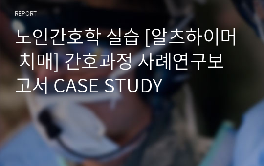 노인간호학 실습 [알츠하이머 치매] 간호과정 사례연구보고서 CASE STUDY