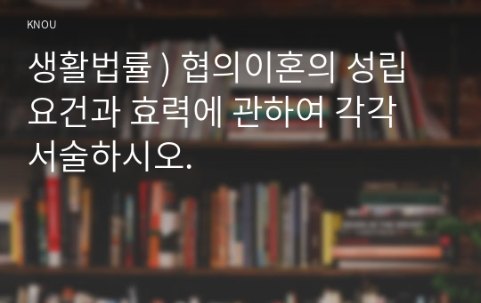 생활법률 ) 협의이혼의 성립요건과 효력에 관하여 각각 서술하시오.