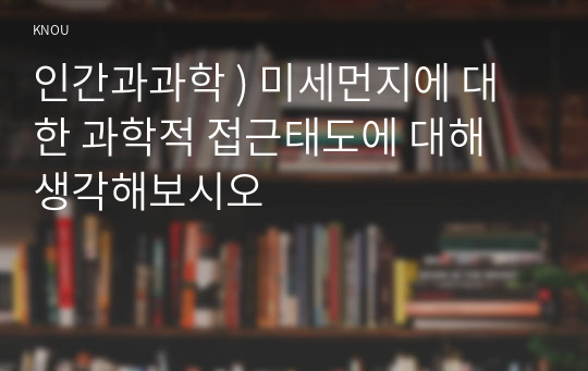 인간과과학 ) 미세먼지에 대한 과학적 접근태도에 대해 생각해보시오