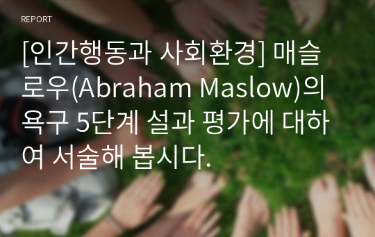 [인간행동과 사회환경] 매슬로우(Abraham Maslow)의 욕구 5단계 설과 평가에 대하여 서술해 봅시다.