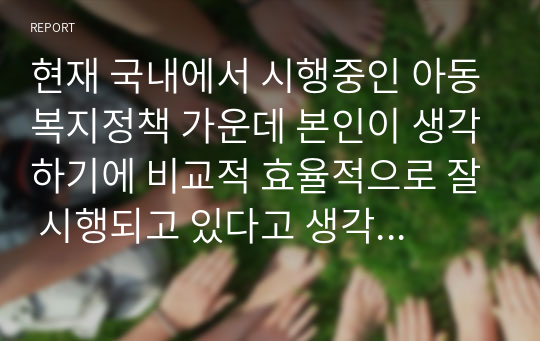 현재 국내에서 시행중인 아동복지정책 가운데 본인이 생각하기에 비교적 효율적으로 잘 시행되고 있다고 생각하는 정책과 아직은 미비하다고 생각하는 정책을 하나씩 정한 후, 그렇게 생각하는 이유에 대해 각각 논의해 봅니다.