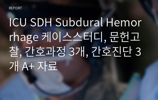 ICU SDH Subdural Hemorrhage 케이스스터디, 문헌고찰, 간호과정 3개, 간호진단 3개 A+ 자료