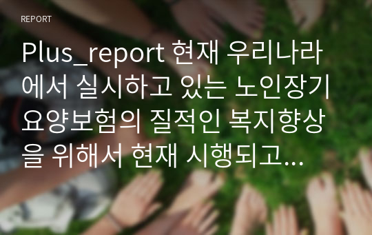 Plus_report 현재 우리나라에서 실시하고 있는 노인장기요양보험의 질적인 복지향상을 위해서 현재 시행되고 있는 서비스의 문제점, 개선방안과 대책을 외국의 사례를 찾아 비교 서술해보기