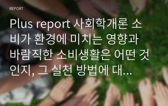 Plus report 사회학개론 소비가 환경에 미치는 영향과 바람직한 소비생활은 어떤 것인지, 그 실천 방법에 대해 논해보시오.