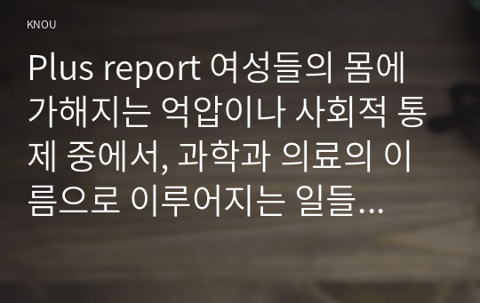 Plus report 여성들의 몸에 가해지는 억압이나 사회적 통제 중에서, 과학과 의료의 이름으로 이루어지는 일들은 무엇이 있는지 조사하고, 이러한 현실이 일어나는 원인은 무엇이며 어떻게 변화시키면 좋을지에 대해 자신의 생각을 담아서 서술해보시오.