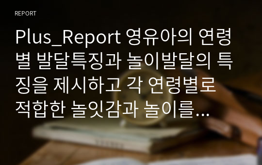 Plus_Report 영유아의 연령별 발달특징과 놀이발달의 특징을 제시하고 각 연령별로 적합한 놀잇감과 놀이를 제시해보시오.