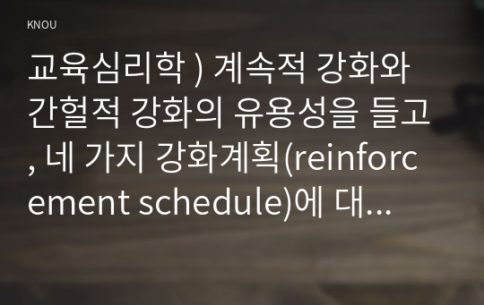 교육심리학 ) 계속적 강화와 간헐적 강화의 유용성을 들고, 네 가지 강화계획(reinforcement schedule)에 대해 실생활의 예를 제시하며 설명하시오.