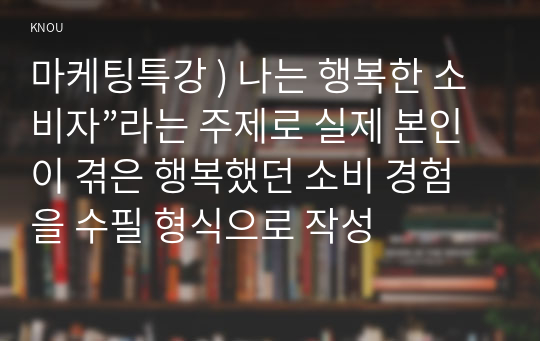 마케팅특강 ) 나는 행복한 소비자”라는 주제로 실제 본인이 겪은 행복했던 소비 경험을 수필 형식으로 작성