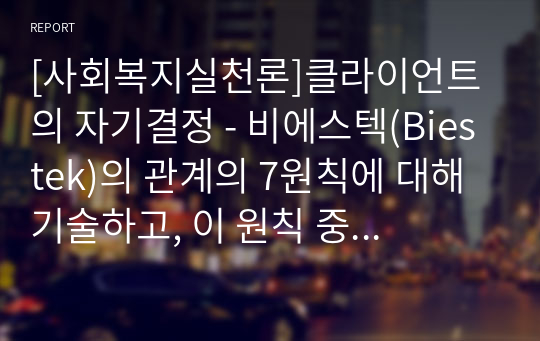 [사회복지실천론]클라이언트의 자기결정 - 비에스텍(Biestek)의 관계의 7원칙에 대해 기술하고, 이 원칙 중 클라이언트의 자기결정에 대해 예를 들어 설명하시오.