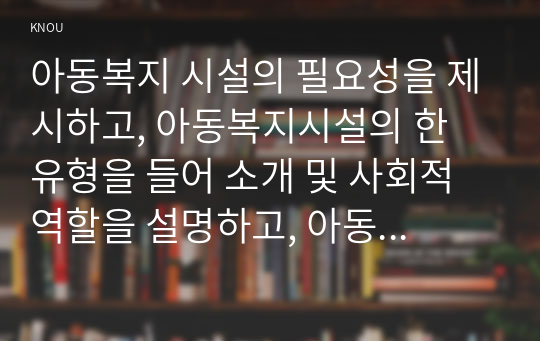 아동복지 시설의 필요성을 제시하고, 아동복지시설의 한 유형을 들어 소개 및 사회적 역할을 설명하고, 아동의 권리와 복지를 위해 바람직한 실천방안을 논하시오.(만점레포트)