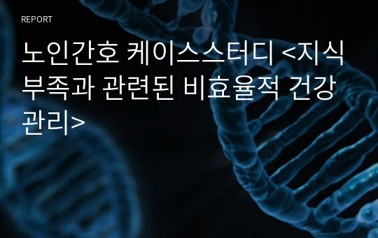 노인간호 케이스스터디 &lt;지식부족과 관련된 비효율적 건강관리&gt;