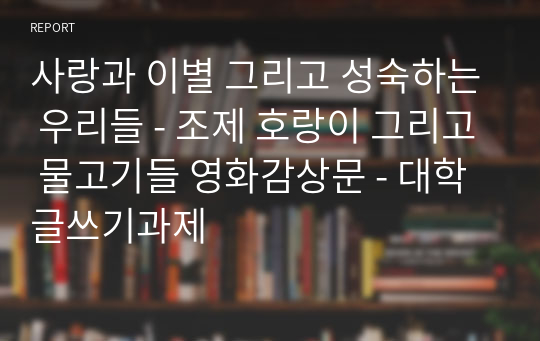 사랑과 이별 그리고 성숙하는 우리들 - 조제 호랑이 그리고 물고기들 영화감상문 - 대학글쓰기과제