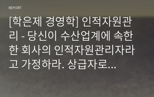 [학은제 경영학] 인적자원관리 - 당신이 수산업계에 속한 한 회사의 인적자원관리자라고 가정하라. 상급자로부터 수산물신선도에 대하여 고객 불만이 늘고 있다는 정보를 받았고, 현재의 교육시스템은 고참 사원이 신입사원을 직무현장에서 가르쳐주는 방식으로 이루지고 있다. 교육프로그램을 재설계하시오.