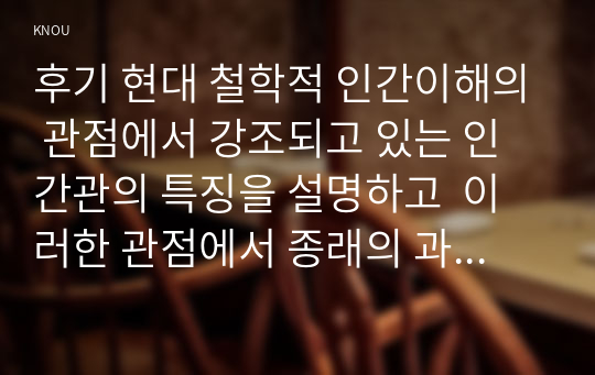 후기 현대 철학적 인간이해의 관점에서 강조되고 있는 인간관의 특징을 설명하고  이러한 관점에서 종래의 과학적 인간관을 비판적으로 고찰하시오