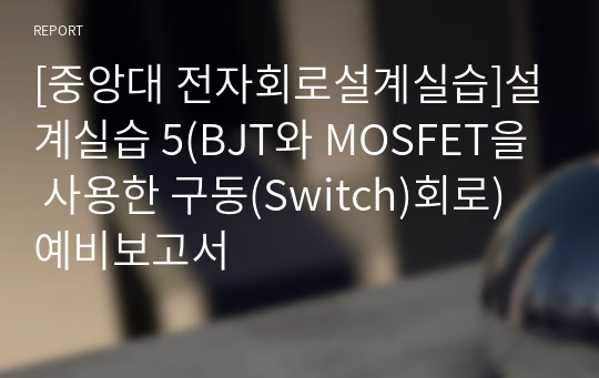 [중앙대 전자회로설계실습]설계실습 5(BJT와 MOSFET을 사용한 구동(Switch)회로) 예비보고서