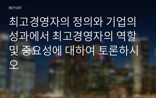 최고경영자의 정의와 기업의 성과에서 최고경영자의 역할 및 중요성에 대하여 토론하시오