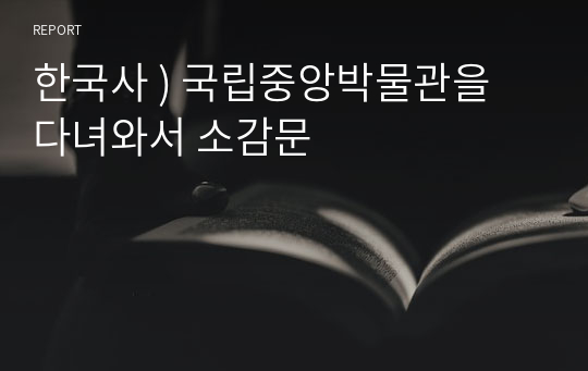 한국사 ) 국립중앙박물관을 다녀와서 소감문