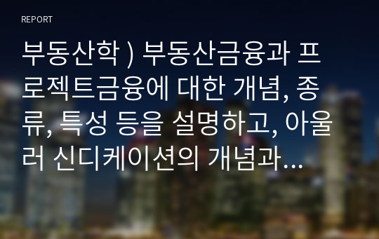 부동산학 ) 부동산금융과 프로젝트금융에 대한 개념, 종류, 특성 등을 설명하고, 아울러 신디케이션의 개념과 주요 내용을 설명하시오.