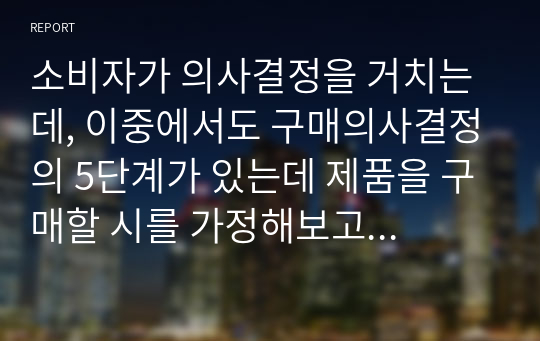 소비자가 의사결정을 거치는데, 이중에서도 구매의사결정의 5단계가 있는데 제품을 구매할 시를 가정해보고 각각의 단계별로 정리해보세요