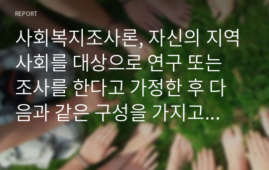 사회복지조사론, 자신의 지역사회를 대상으로 연구 또는 조사를 한다고 가정한 후 다음과 같은 구성을 가지고 연구계획서를 작성할 것