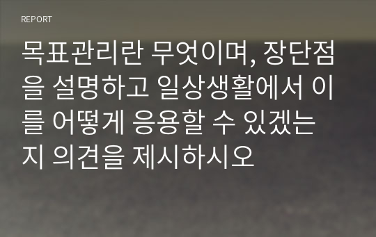 목표관리란 무엇이며, 장단점을 설명하고 일상생활에서 이를 어떻게 응용할 수 있겠는지 의견을 제시하시오