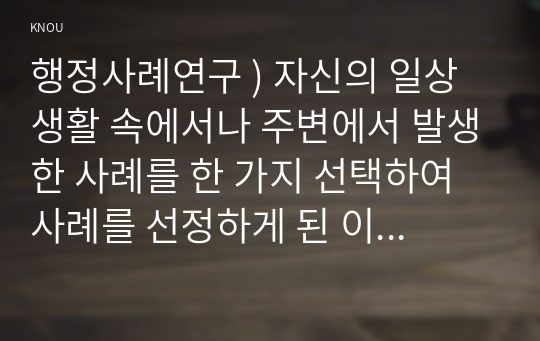 행정사례연구 ) 자신의 일상생활 속에서나 주변에서 발생한 사례를 한 가지 선택하여 사례를 선정하게 된 이유를 설명할 것