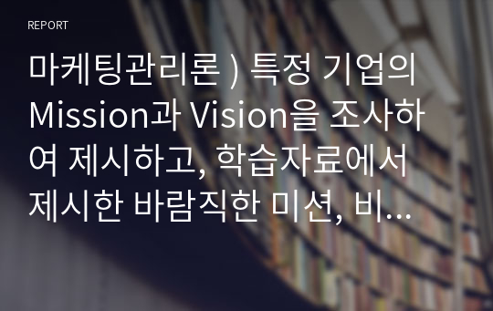 마케팅관리론 ) 특정 기업의 Mission과 Vision을 조사하여 제시하고, 학습자료에서 제시한 바람직한 미션, 비전의 정의에 비추어 볼 때