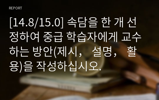 [14.8/15.0] 속담을 한 개 선정하여 중급 학습자에게 교수하는 방안(제시， 설명， 활용)을 작성하십시오.