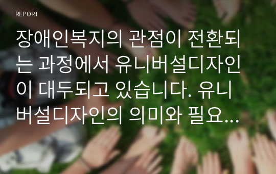 장애인복지의 관점이 전환되는 과정에서 유니버설디자인이 대두되고 있습니다. 유니버설디자인의 의미와 필요성, 유니버설디자인이 적용되는 분야, 각 분야별 국내외의 사례를 소개하고, 유니버설 디자인이 장애인, 비장애인, 우리 사회에 주는 가치에 대하여 서술하시오.