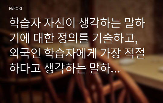 학습자 자신이 생각하는 말하기에 대한 정의를 기술하고, 외국인 학습자에게 가장 적절하다고 생각하는 말하기 평가 방법에 대해 구체적으로 정리해서 제출하십시오.