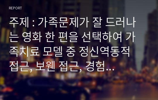 주제 : 가족문제가 잘 드러나는 영화 한 편을 선택하여 가족치료 모델 중 정신역동적 접근, 보웬 접근, 경험적 접근 중 한 가지를 적용시켜 영화 속 가족의 문제를 구체적으로 분석하시오.