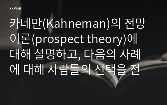 카네만(Kahneman)의 전망이론(prospect theory)에 대해 설명하고, 다음의 사례에 대해 사람들의 선택을 전망이론을 적용하여 설명하시오