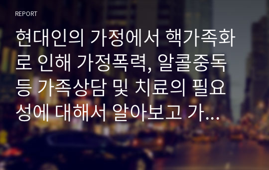 현대인의 가정에서 핵가족화로 인해 가정폭력, 알콜중독 등 가족상담 및 치료의 필요성에 대해서 알아보고 가족상담사례