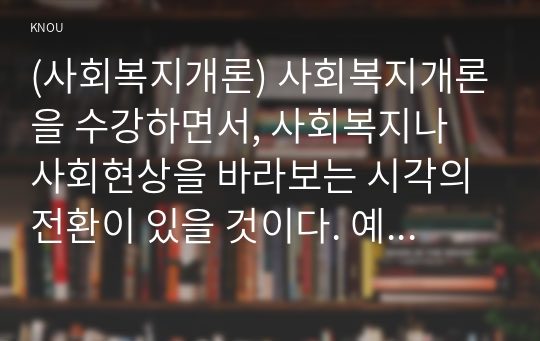 (사회복지개론) 사회복지개론을 수강하면서, 사회복지나 사회현상을 바라보는 시각의 전환이 있을 것이다. 예를 들어, 한국사람들