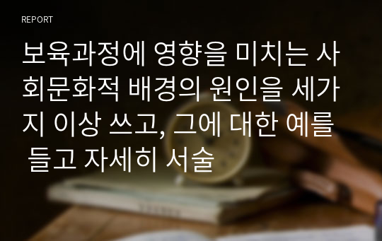 보육과정에 영향을 미치는 사회문화적 배경의 원인을 세가지 이상 쓰고, 그에 대한 예를 들고 자세히 서술