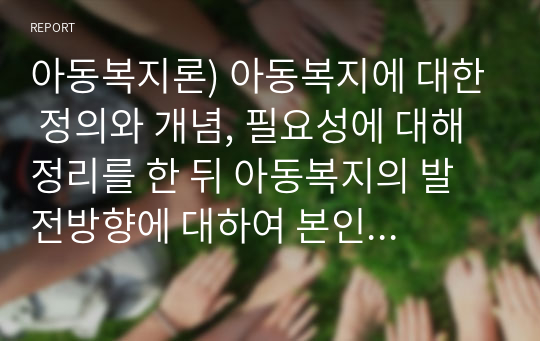 아동복지론) 아동복지에 대한 정의와 개념, 필요성에 대해 정리를 한 뒤 아동복지의 발전방향에 대하여 본인의 의사를 반영하여 서술