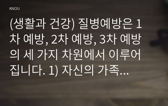 (생활과 건강) 질병예방은 1차 예방, 2차 예방, 3차 예방의 세 가지 차원에서 이루어집니다. 1) 자신의 가족 중 건강문제(질병)를