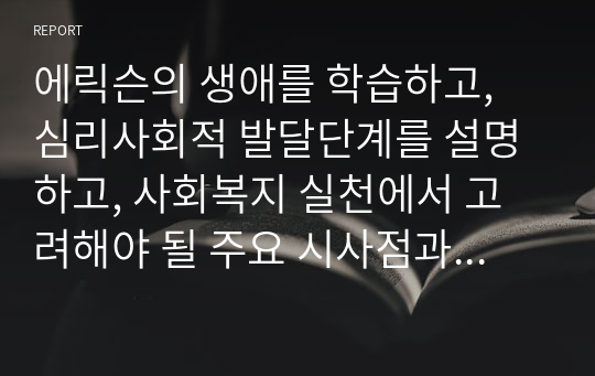 에릭슨의 생애를 학습하고, 심리사회적 발달단계를 설명하고, 사회복지 실천에서 고려해야 될 주요 시사점과 적용방안