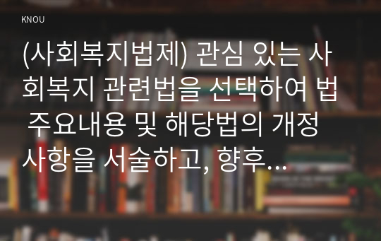 (사회복지법제) 관심 있는 사회복지 관련법을 선택하여 법 주요내용 및 해당법의 개정 사항을 서술하고, 향후 법 개정이 필요하다고 생각하는 내용